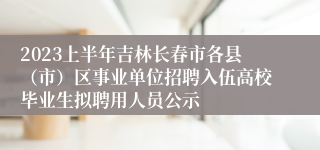 2023上半年吉林长春市各县（市）区事业单位招聘入伍高校毕业生拟聘用人员公示