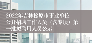 2022年吉林松原市事业单位公开招聘工作人员（含专项）第一批拟聘用人员公示