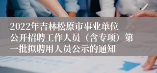 2022年吉林松原市事业单位公开招聘工作人员（含专项）第一批拟聘用人员公示的通知