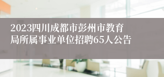 2023四川成都市彭州市教育局所属事业单位招聘65人公告