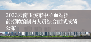 2023云南玉溪市中心血站提前招聘编制内人员综合面试成绩公布