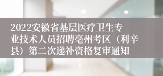 2022安徽省基层医疗卫生专业技术人员招聘亳州考区（利辛县）第二次递补资格复审通知