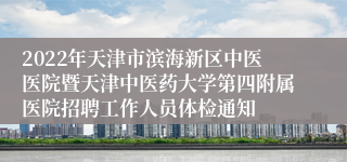 2022年天津市滨海新区中医医院暨天津中医药大学第四附属医院招聘工作人员体检通知