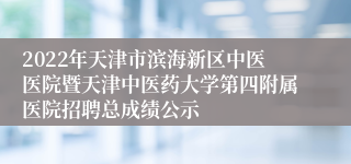 2022年天津市滨海新区中医医院暨天津中医药大学第四附属医院招聘总成绩公示