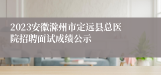 2023安徽滁州市定远县总医院招聘面试成绩公示