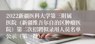 2022新疆医科大学第三附属医院（新疆维吾尔自治区肿瘤医院）第二次招聘拟录用人员名单公示（第一批）