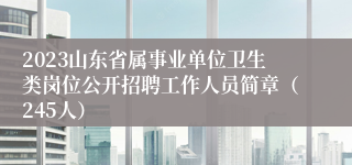 2023山东省属事业单位卫生类岗位公开招聘工作人员简章（245人）