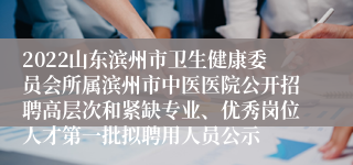 2022山东滨州市卫生健康委员会所属滨州市中医医院公开招聘高层次和紧缺专业、优秀岗位人才第一批拟聘用人员公示