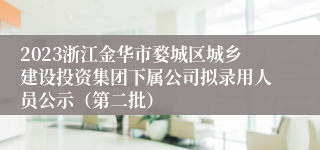 2023浙江金华市婺城区城乡建设投资集团下属公司拟录用人员公示（第二批）