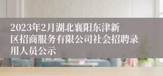 2023年2月湖北襄阳东津新区招商服务有限公司社会招聘录用人员公示