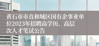 黄石市市直和城区国有企事业单位2023年招聘高学历、高层次人才笔试公告