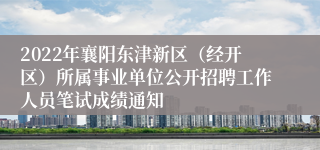 2022年襄阳东津新区（经开区）所属事业单位公开招聘工作人员笔试成绩通知