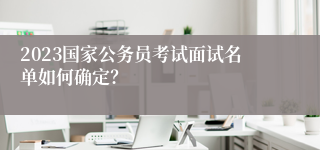 2023国家公务员考试面试名单如何确定？