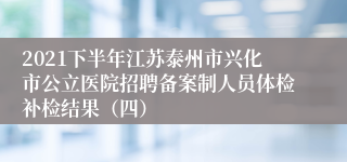 2021下半年江苏泰州市兴化市公立医院招聘备案制人员体检补检结果（四）