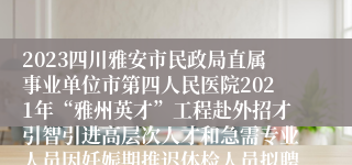 2023四川雅安市民政局直属事业单位市第四人民医院2021年“雅州英才”工程赴外招才引智引进高层次人才和急需专业人员因妊娠期推迟体检人员拟聘用公