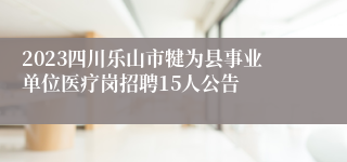 2023四川乐山市犍为县事业单位医疗岗招聘15人公告