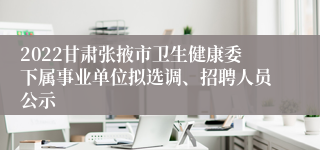 2022甘肃张掖市卫生健康委下属事业单位拟选调、招聘人员公示