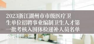 2023浙江湖州市市级医疗卫生单位招聘事业编制卫生人才第一批考核入围体检递补人员名单公示（二）