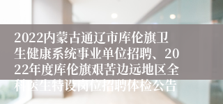 2022内蒙古通辽市库伦旗卫生健康系统事业单位招聘、2022年度库伦旗艰苦边远地区全科医生特设岗位招聘体检公告