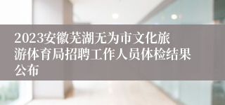 2023安徽芜湖无为市文化旅游体育局招聘工作人员体检结果公布