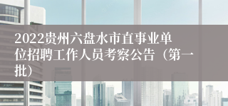 2022贵州六盘水市直事业单位招聘工作人员考察公告（第一批）