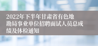 2022年下半年甘肃省有色地勘局事业单位招聘面试人员总成绩及体检通知