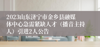 2023山东济宁市金乡县融媒体中心急需紧缺人才（播音主持人）引进2人公告