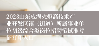 2023山东威海火炬高技术产业开发区镇（街道）所属事业单位初级综合类岗位招聘笔试准考证打印入口