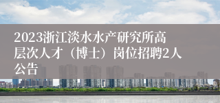 2023浙江淡水水产研究所高层次人才（博士）岗位招聘2人公告