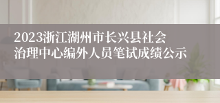 2023浙江湖州市长兴县社会治理中心编外人员笔试成绩公示