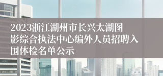 2023浙江湖州市长兴太湖图影综合执法中心编外人员招聘入围体检名单公示