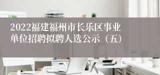 2022福建福州市长乐区事业单位招聘拟聘人选公示（五）