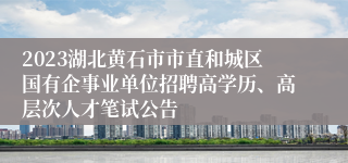 2023湖北黄石市市直和城区国有企事业单位招聘高学历、高层次人才笔试公告