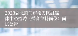 2023湖北荆门市掇刀区融媒体中心招聘（播音主持岗位）面试公告