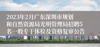 2023年2月广东深圳市规划和自然资源局光明管理局招聘5名一般专干体检及资格复审公告