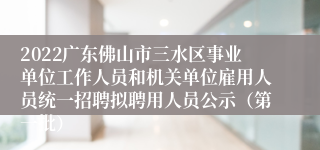 2022广东佛山市三水区事业单位工作人员和机关单位雇用人员统一招聘拟聘用人员公示（第一批）