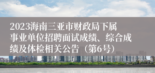 2023海南三亚市财政局下属事业单位招聘面试成绩、综合成绩及体检相关公告（第6号）