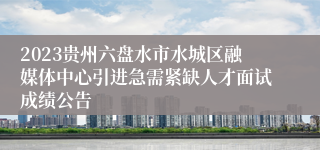 2023贵州六盘水市水城区融媒体中心引进急需紧缺人才面试成绩公告