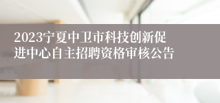 2023宁夏中卫市科技创新促进中心自主招聘资格审核公告