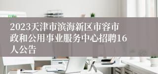 2023天津市滨海新区市容市政和公用事业服务中心招聘16人公告