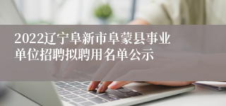 2022辽宁阜新市阜蒙县事业单位招聘拟聘用名单公示
