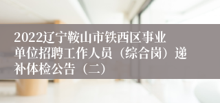 2022辽宁鞍山市铁西区事业单位招聘工作人员（综合岗）递补体检公告（二）