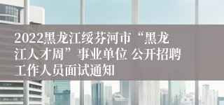 2022黑龙江绥芬河市“黑龙江人才周”事业单位 公开招聘工作人员面试通知