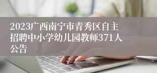 2023广西南宁市青秀区自主招聘中小学幼儿园教师371人公告