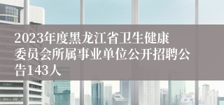 2023年度黑龙江省卫生健康委员会所属事业单位公开招聘公告143人
