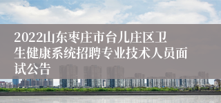 2022山东枣庄市台儿庄区卫生健康系统招聘专业技术人员面试公告