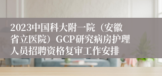 2023中国科大附一院（安徽省立医院）GCP研究病房护理人员招聘资格复审工作安排