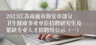 2023江苏南通市海安市部分卫生健康事业单位招聘研究生及紧缺专业人才拟聘用公示（一）