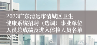 2023广东清远市清城区卫生健康系统招聘（选调）事业单位人员总成绩及进入体检人员名单公告