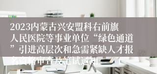 2023内蒙古兴安盟科右前旗人民医院等事业单位“绿色通道”引进高层次和急需紧缺人才报名资格审查及笔试通知